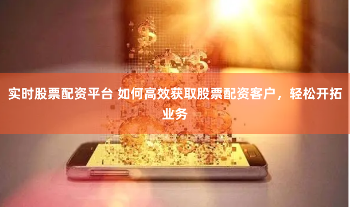 实时股票配资平台 如何高效获取股票配资客户，轻松开拓业务