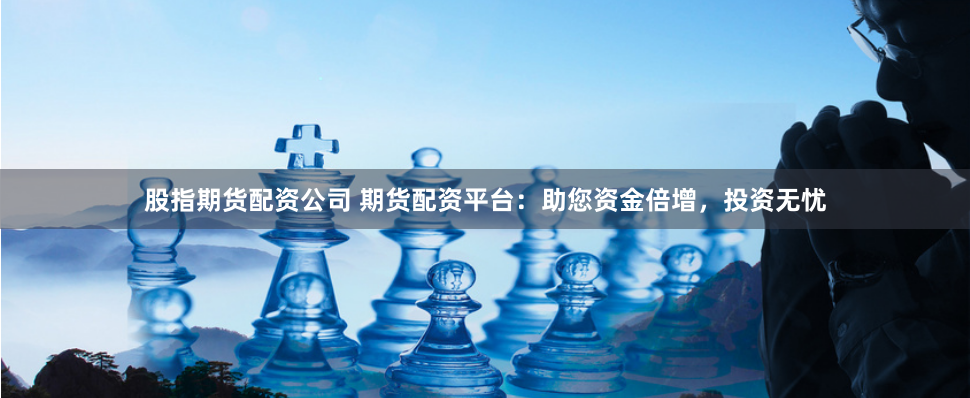 股指期货配资公司 期货配资平台：助您资金倍增，投资无忧