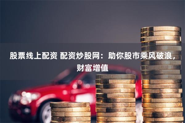 股票线上配资 配资炒股网：助你股市乘风破浪，财富增值