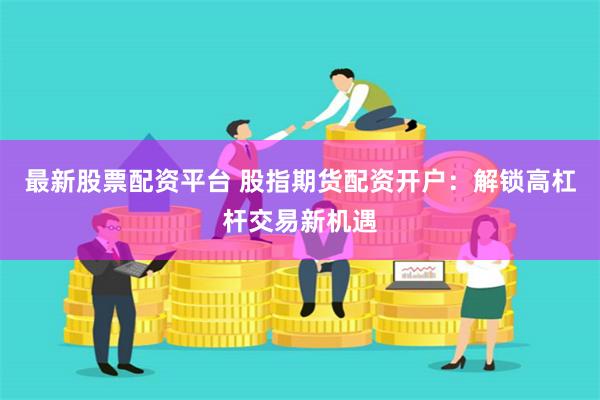 最新股票配资平台 股指期货配资开户：解锁高杠杆交易新机遇