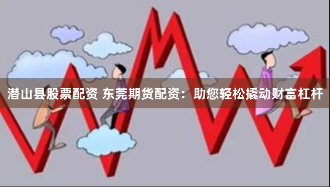 潜山县股票配资 东莞期货配资：助您轻松撬动财富杠杆