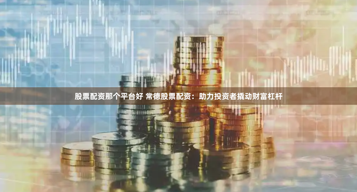 股票配资那个平台好 常德股票配资：助力投资者撬动财富杠杆