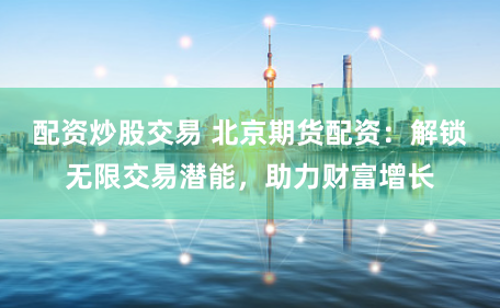 配资炒股交易 北京期货配资：解锁无限交易潜能，助力财富增长