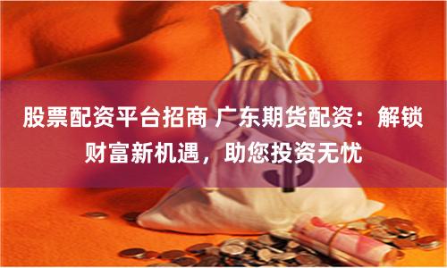 股票配资平台招商 广东期货配资：解锁财富新机遇，助您投资无忧