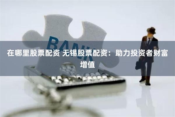 在哪里股票配资 无锡股票配资：助力投资者财富增值