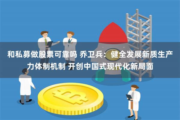 和私募做股票可靠吗 乔卫兵：健全发展新质生产力体制机制 开创中国式现代化新局面
