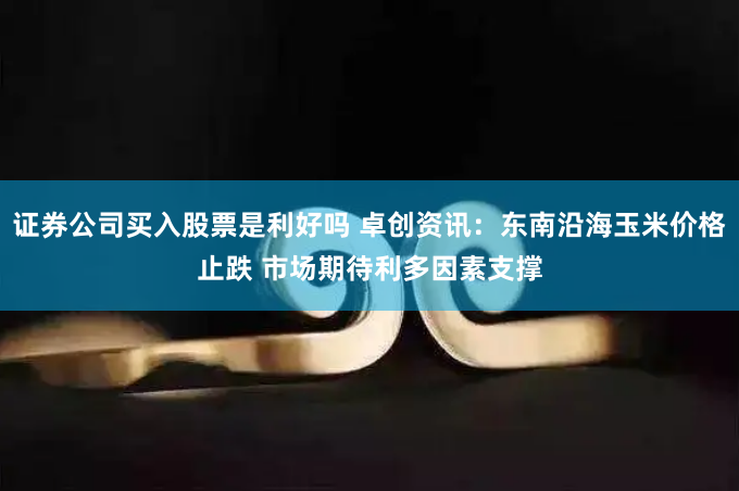 证券公司买入股票是利好吗 卓创资讯：东南沿海玉米价格止跌 市场期待利多因素支撑