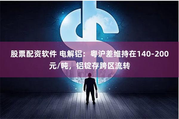 股票配资软件 电解铝：粤沪差维持在140-200元/吨，铝锭存跨区流转