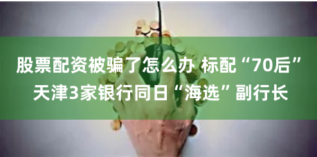 股票配资被骗了怎么办 标配“70后” 天津3家银行同日“海选”副行长
