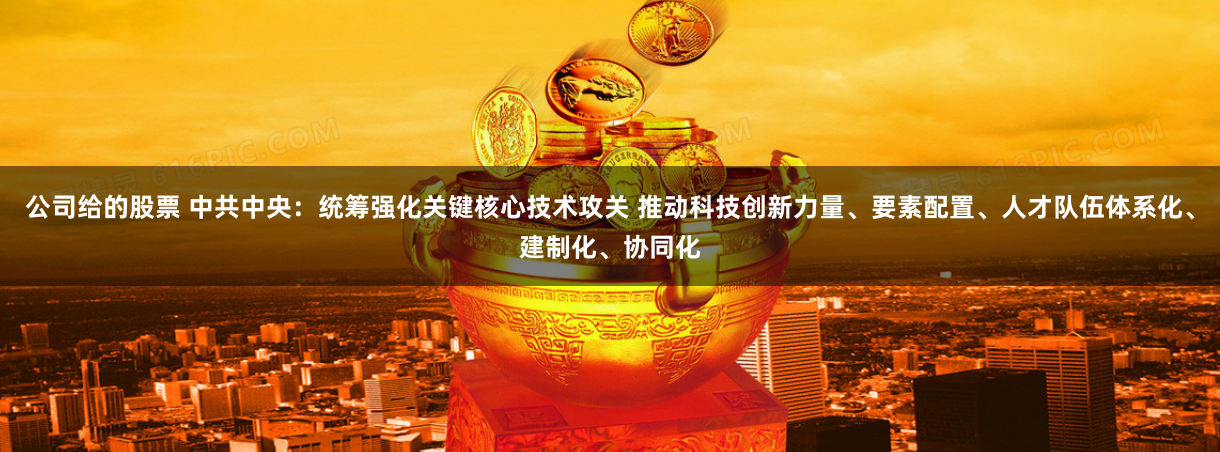 公司给的股票 中共中央：统筹强化关键核心技术攻关 推动科技创新力量、要素配置、人才队伍体系化、建制化、协同化