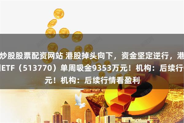 炒股股票配资网站 港股掉头向下，资金坚定逆行，港股互联网ETF（513770）单周吸金9353万元！机构：后续行情看盈利