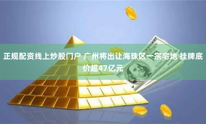 正规配资线上炒股门户 广州将出让海珠区一宗宅地 挂牌底价超47亿元