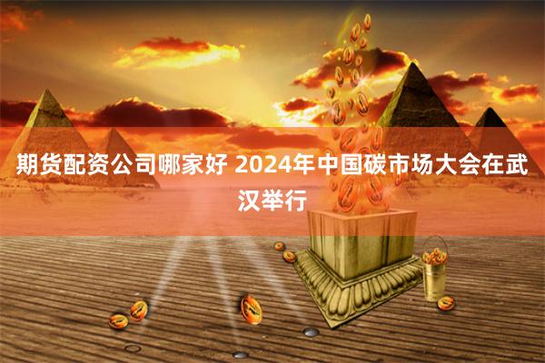 期货配资公司哪家好 2024年中国碳市场大会在武汉举行