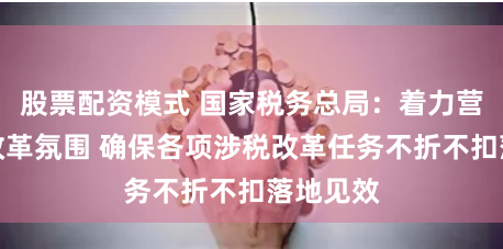 股票配资模式 国家税务总局：着力营造良好改革氛围 确保各项涉税改革任务不折不扣落地见效