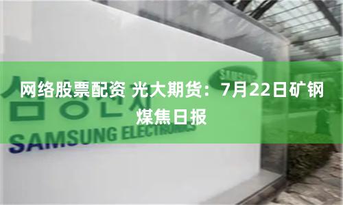 网络股票配资 光大期货：7月22日矿钢煤焦日报