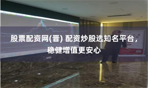 股票配资网(晋) 配资炒股选知名平台，稳健增值更安心