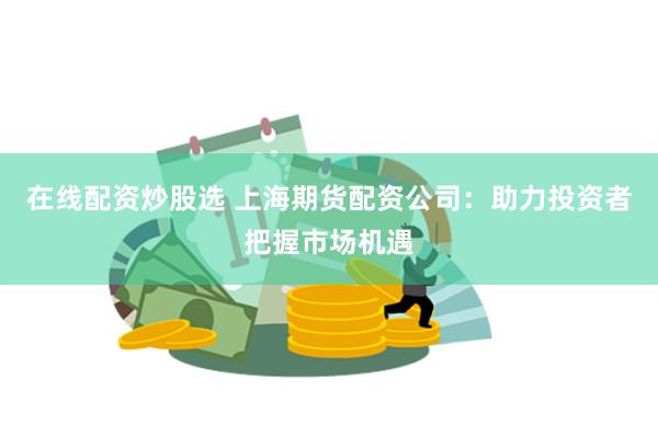 在线配资炒股选 上海期货配资公司：助力投资者把握市场机遇
