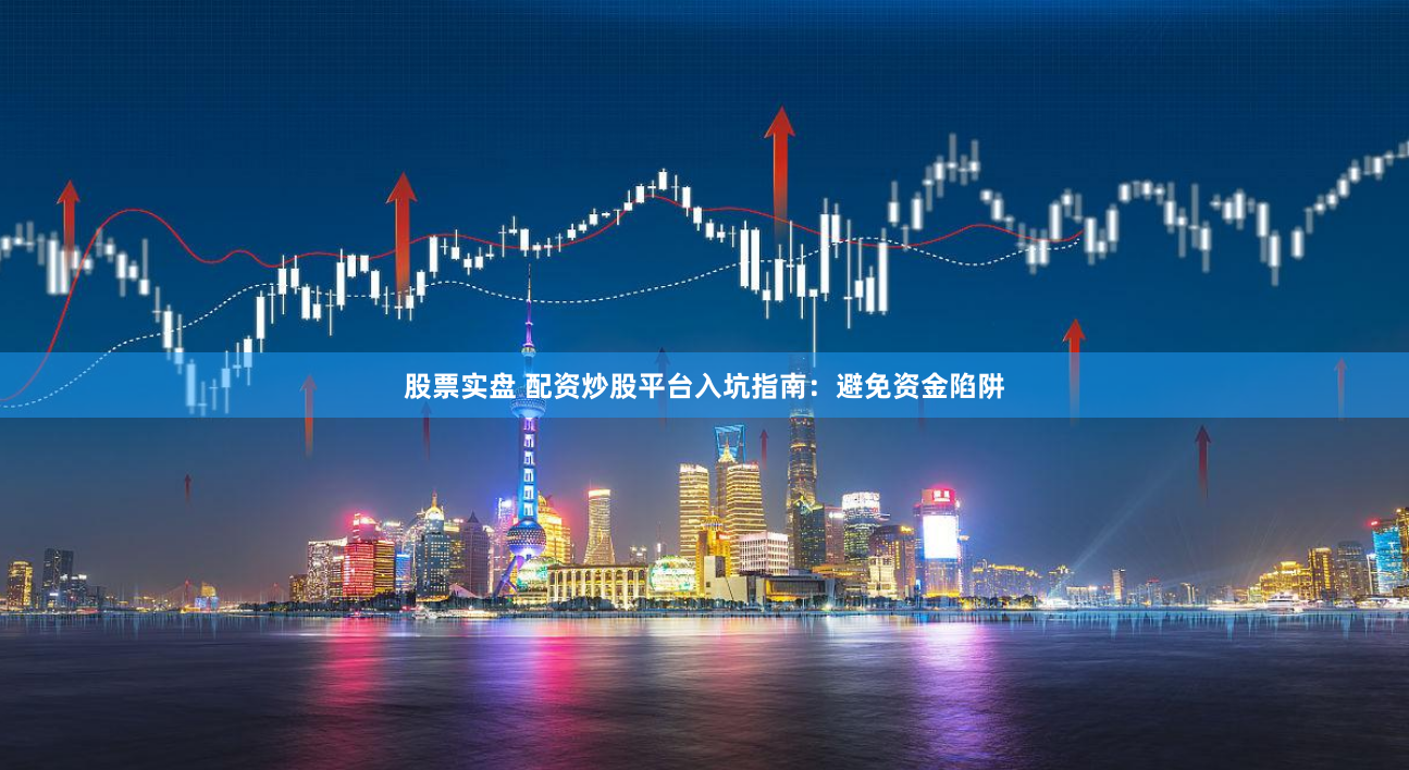 股票实盘 配资炒股平台入坑指南：避免资金陷阱