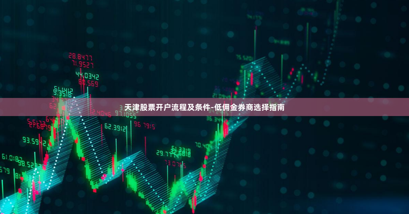 天津股票开户流程及条件-低佣金券商选择指南