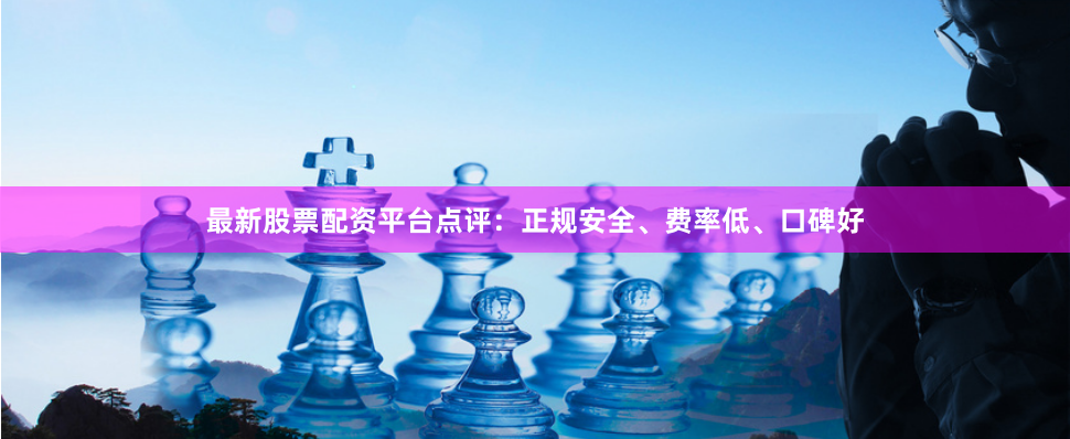 最新股票配资平台点评：正规安全、费率低、口碑好