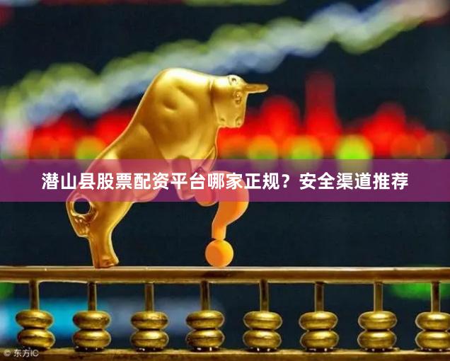 潜山县股票配资平台哪家正规？安全渠道推荐
