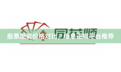 股票配资价格对比，低息正规平台推荐