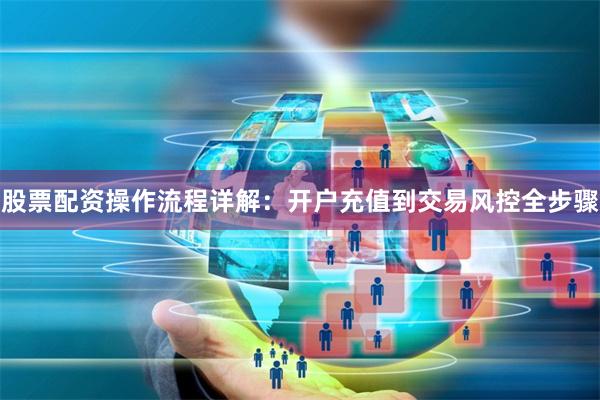 股票配资操作流程详解:开户充值到交易风控全步骤
